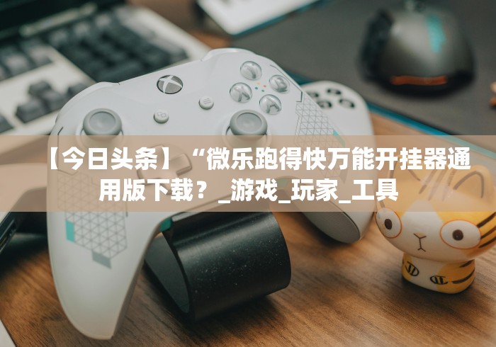 【今日头条】“微乐跑得快万能开挂器通用版下载？_游戏_玩家_工具