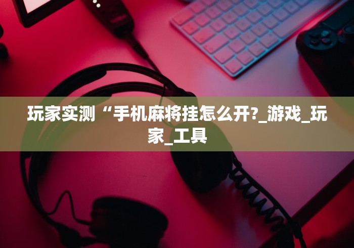 玩家实测“手机麻将挂怎么开?_游戏_玩家_工具