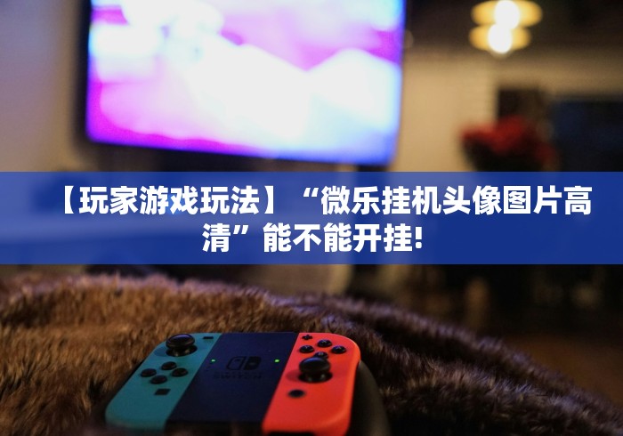 【玩家游戏玩法】“微乐挂机头像图片高清”能不能开挂!