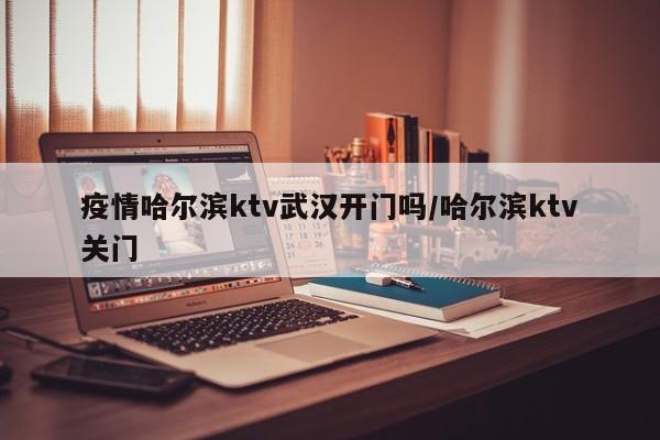 疫情哈尔滨ktv武汉开门吗/哈尔滨ktv关门