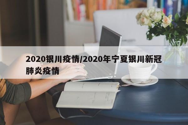2020银川疫情/2020年宁夏银川新冠肺炎疫情