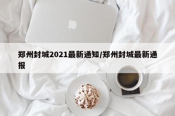 郑州封城2021最新通知/郑州封城最新通报