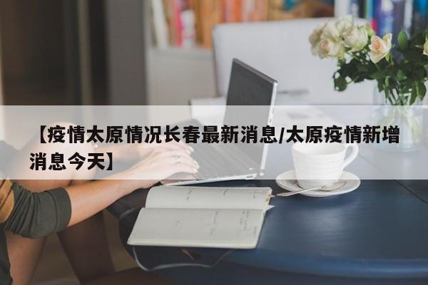 【疫情太原情况长春最新消息/太原疫情新增消息今天】