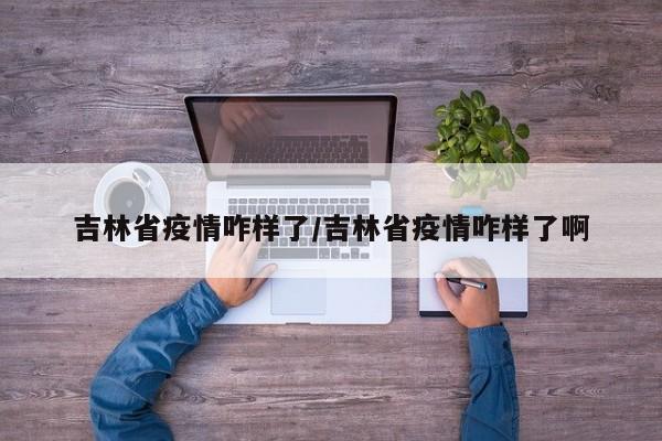 吉林省疫情咋样了/吉林省疫情咋样了啊