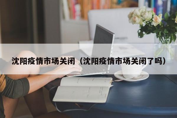 沈阳疫情市场关闭(沈阳疫情市场关闭了吗)