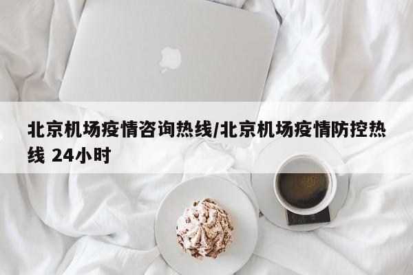 北京机场疫情咨询热线/北京机场疫情防控热线 24小时