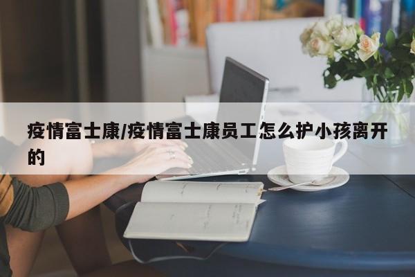 疫情富士康/疫情富士康员工怎么护小孩离开的