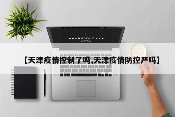 【天津疫情控制了吗,天津疫情防控严吗】