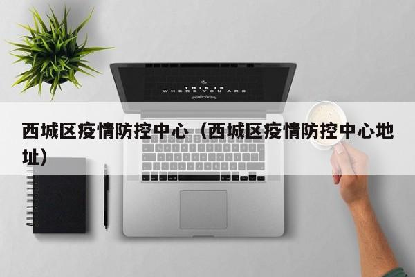 西城区疫情防控中心(西城区疫情防控中心地址)