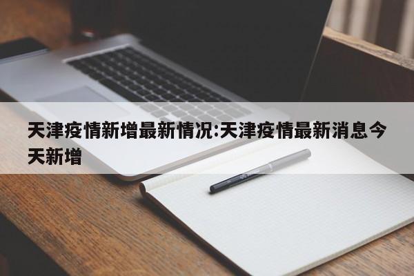 天津疫情新增最新情况:天津疫情最新消息今天新增