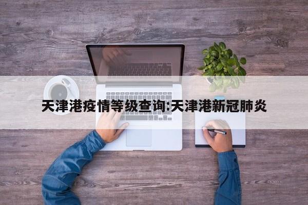 天津港疫情等级查询:天津港新冠肺炎