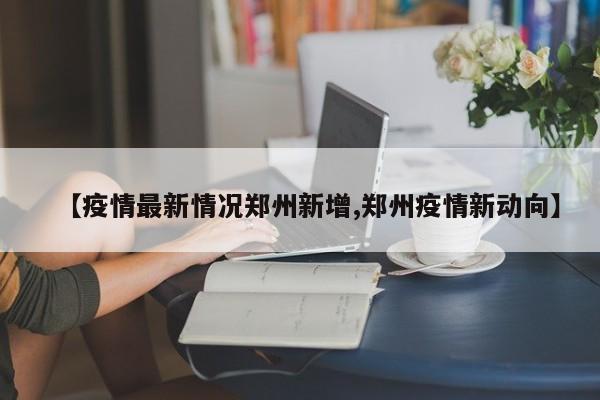 【疫情最新情况郑州新增,郑州疫情新动向】