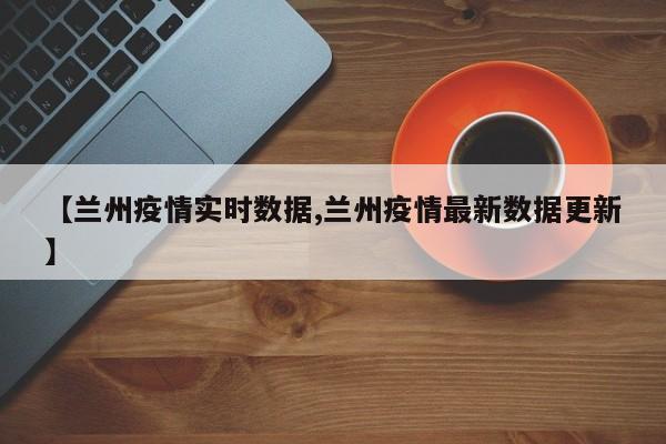 【兰州疫情实时数据,兰州疫情最新数据更新】