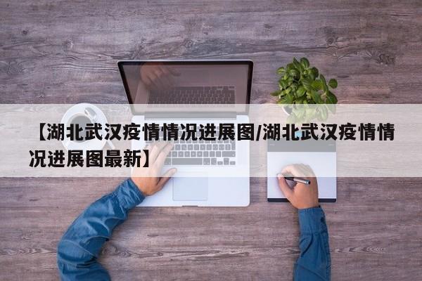 【湖北武汉疫情情况进展图/湖北武汉疫情情况进展图最新】