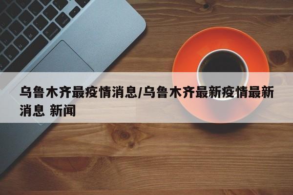 乌鲁木齐最疫情消息/乌鲁木齐最新疫情最新消息 新闻