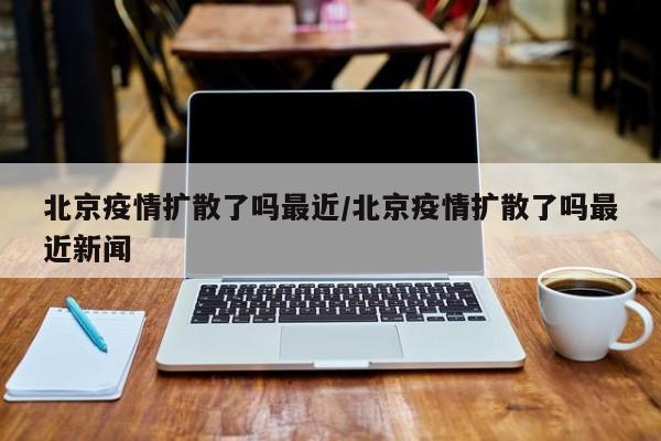 北京疫情扩散了吗最近/北京疫情扩散了吗最近新闻