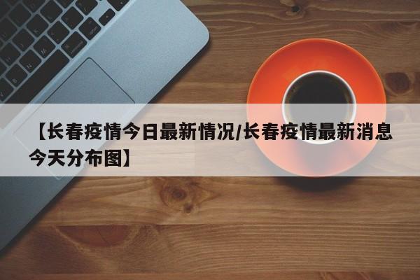 【长春疫情今日最新情况/长春疫情最新消息今天分布图】