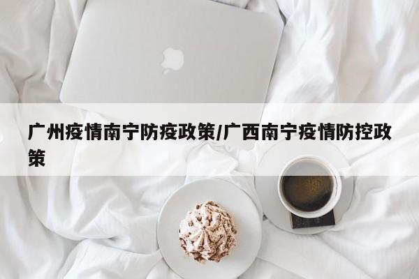 广州疫情南宁防疫政策/广西南宁疫情防控政策