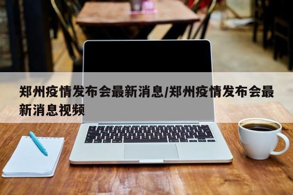 郑州疫情发布会最新消息/郑州疫情发布会最新消息视频