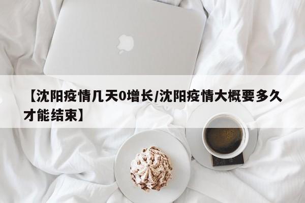 【沈阳疫情几天0增长/沈阳疫情大概要多久才能结束】