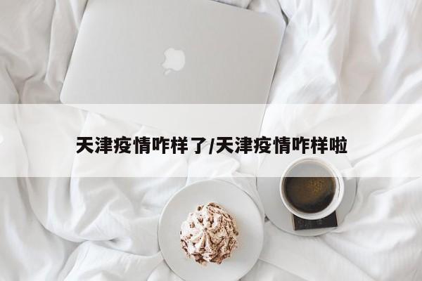 天津疫情咋样了/天津疫情咋样啦
