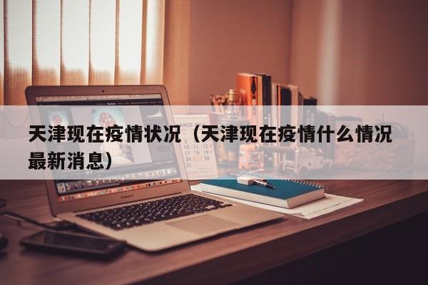 天津现在疫情状况(天津现在疫情什么情况 最新消息)