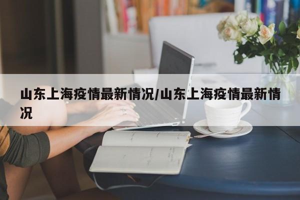 山东上海疫情最新情况/山东上海疫情最新情况