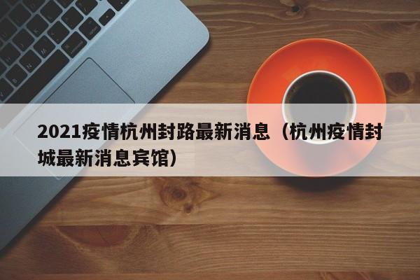 2021疫情杭州封路最新消息(杭州疫情封城最新消息宾馆)