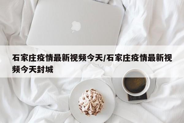 石家庄疫情最新视频今天/石家庄疫情最新视频今天封城