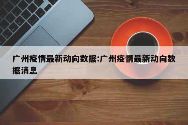 广州疫情最新动向数据:广州疫情最新动向数据消息