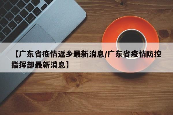 【广东省疫情返乡最新消息/广东省疫情防控指挥部最新消息】