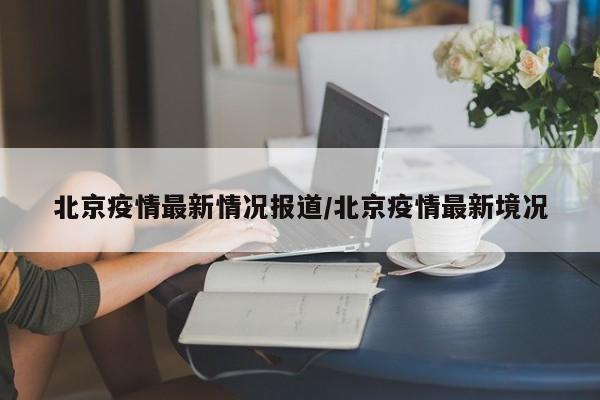 北京疫情最新情况报道/北京疫情最新境况