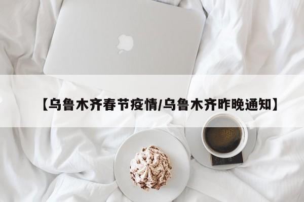【乌鲁木齐春节疫情/乌鲁木齐昨晚通知】