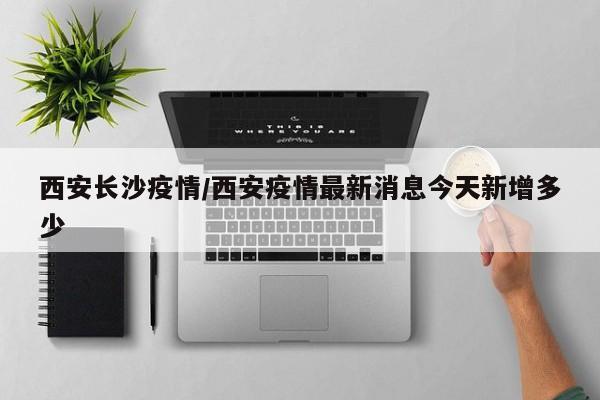 西安长沙疫情/西安疫情最新消息今天新增多少