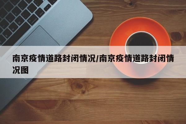 南京疫情道路封闭情况/南京疫情道路封闭情况图