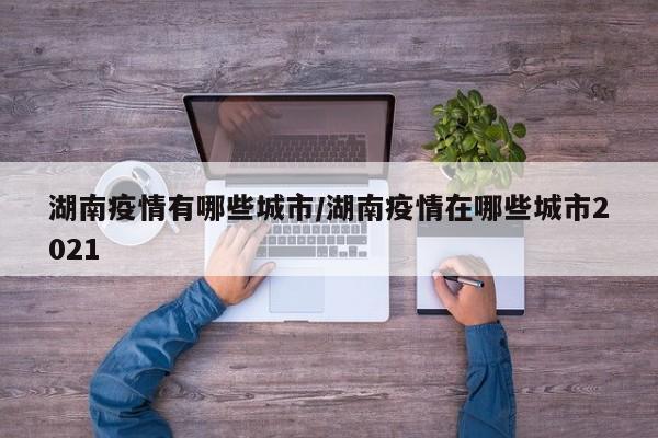 湖南疫情有哪些城市/湖南疫情在哪些城市2021