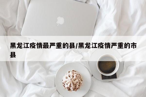 黑龙江疫情最严重的县/黑龙江疫情严重的市县