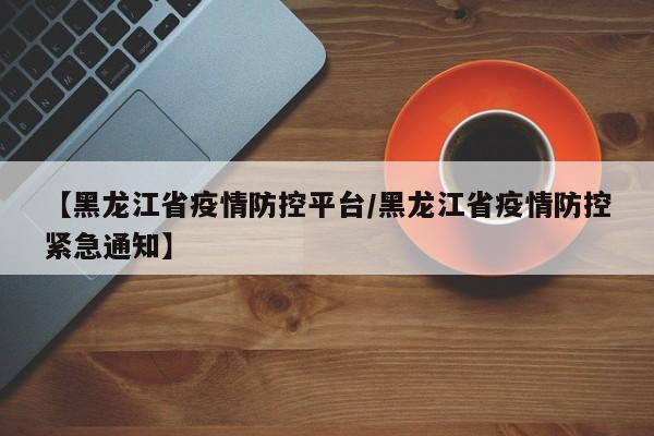 【黑龙江省疫情防控平台/黑龙江省疫情防控紧急通知】