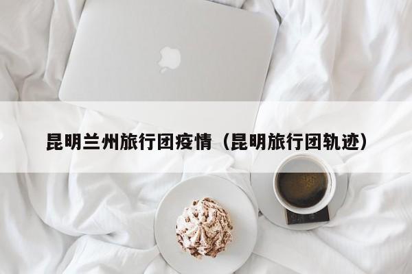 昆明兰州旅行团疫情(昆明旅行团轨迹)