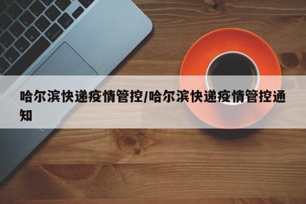 哈尔滨快递疫情管控/哈尔滨快递疫情管控通知