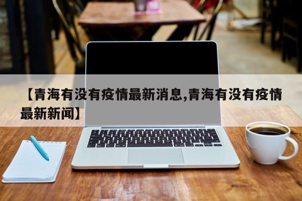 【青海有没有疫情最新消息,青海有没有疫情最新新闻】