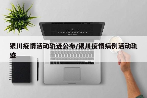 银川疫情活动轨迹公布/银川疫情病例活动轨迹
