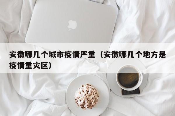 安徽哪几个城市疫情严重(安徽哪几个地方是疫情重灾区)