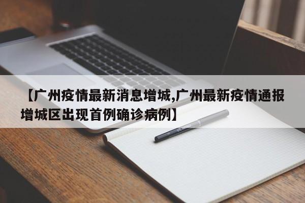 【广州疫情最新消息增城,广州最新疫情通报增城区出现首例确诊病例】