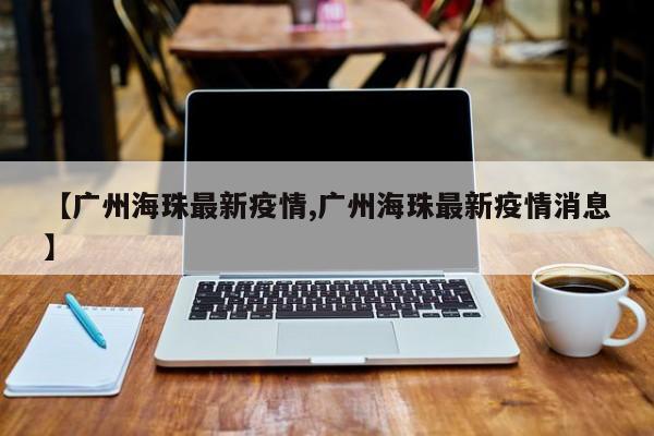 【广州海珠最新疫情,广州海珠最新疫情消息】