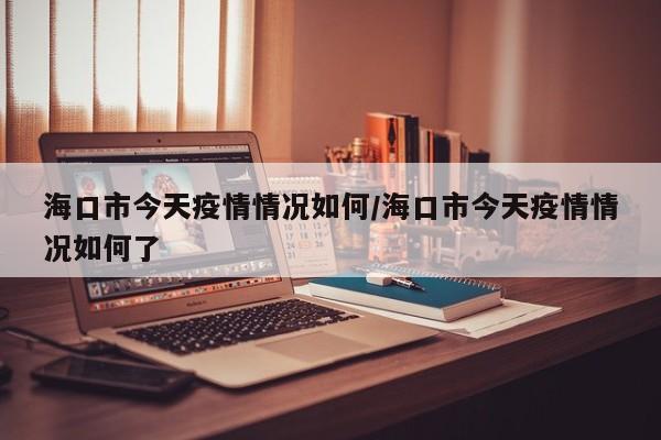 海口市今天疫情情况如何/海口市今天疫情情况如何了