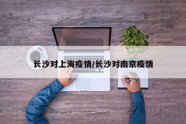 长沙对上海疫情/长沙对南京疫情