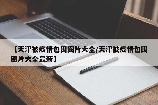 【天津被疫情包围图片大全/天津被疫情包围图片大全最新】