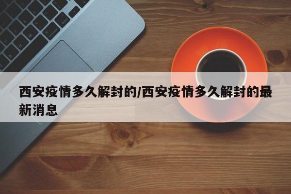 西安疫情多久解封的/西安疫情多久解封的最新消息