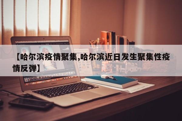 【哈尔滨疫情聚集,哈尔滨近日发生聚集性疫情反弹】